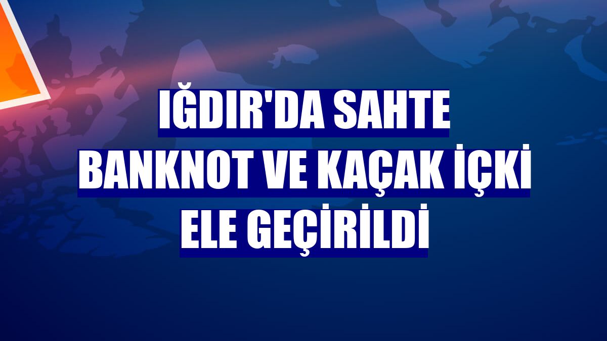Iğdır'da sahte banknot ve kaçak içki ele geçirildi