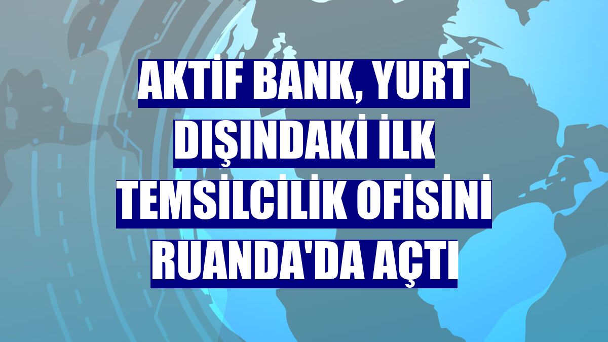 Aktif Bank, yurt dışındaki ilk temsilcilik ofisini Ruanda'da açtı