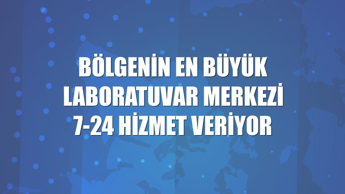 Bölgenin en büyük laboratuvar merkezi 7-24 hizmet veriyor