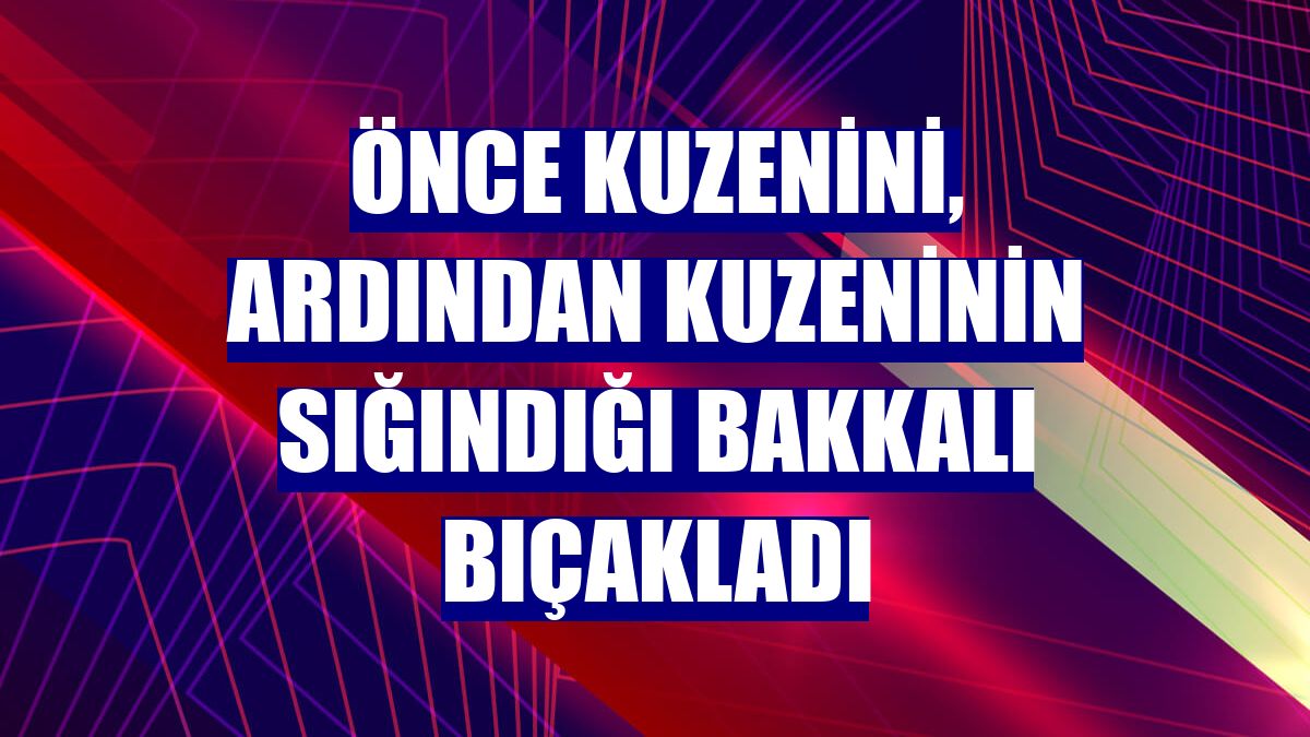 Önce kuzenini, ardından kuzeninin sığındığı bakkalı bıçakladı