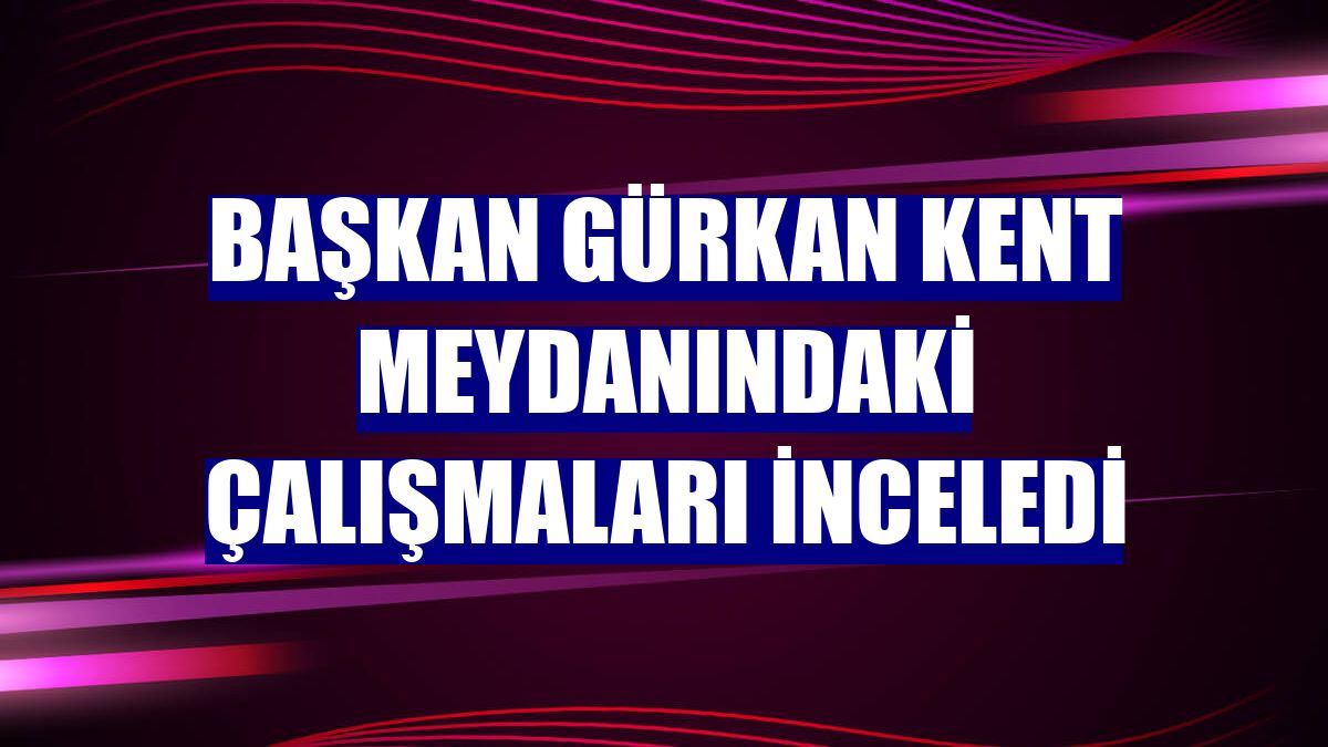 Başkan Gürkan kent meydanındaki çalışmaları inceledi