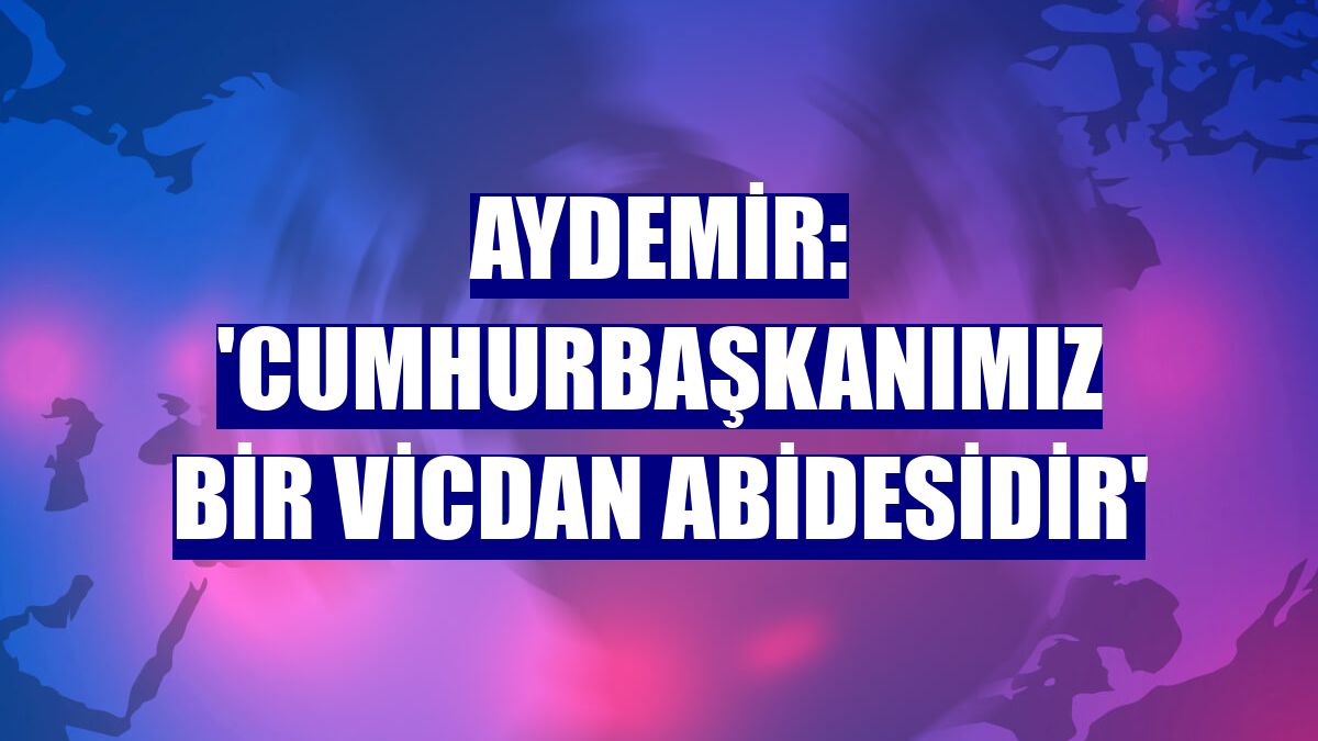 Aydemir: 'Cumhurbaşkanımız bir vicdan abidesidir'