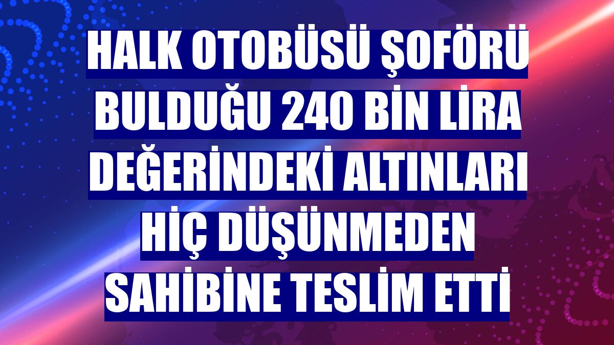 Halk otobüsü şoförü bulduğu 240 bin lira değerindeki altınları hiç düşünmeden sahibine teslim etti