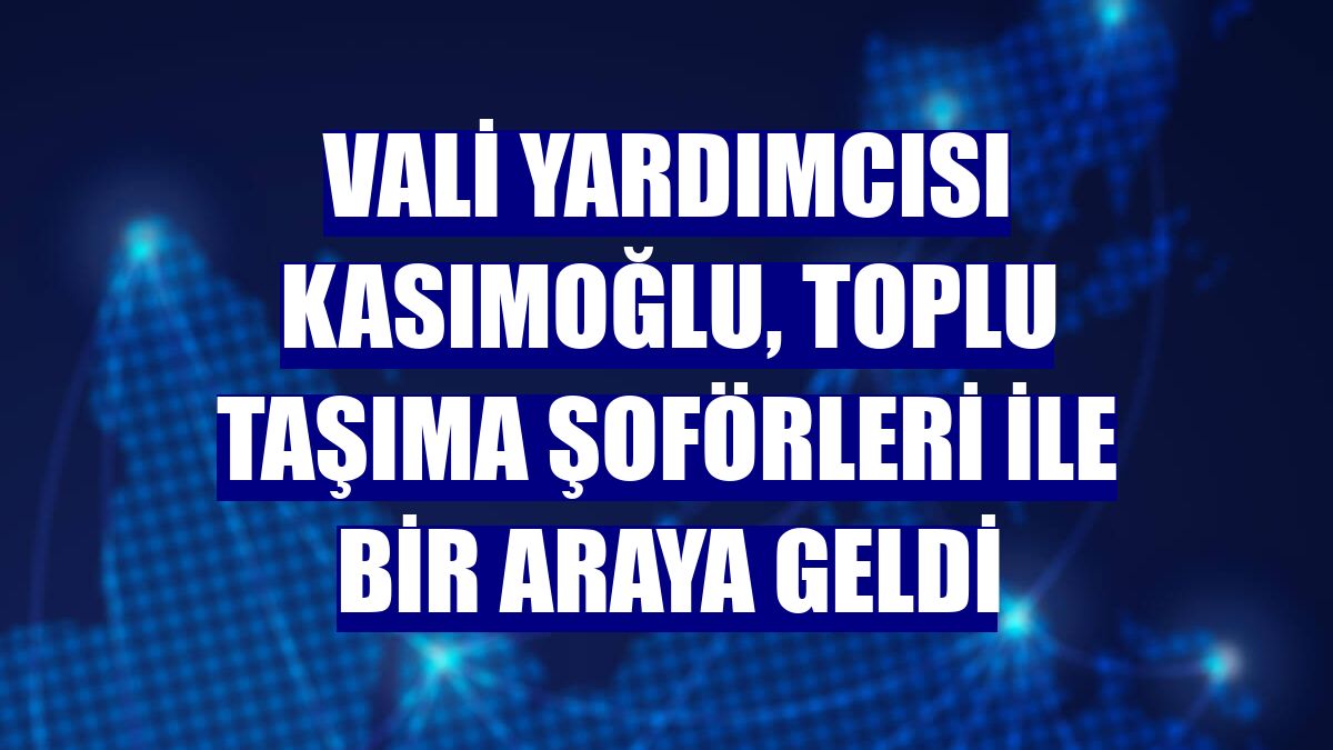 Vali Yardımcısı Kasımoğlu, toplu taşıma şoförleri ile bir araya geldi