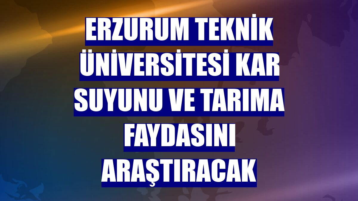Erzurum Teknik Üniversitesi kar suyunu ve tarıma faydasını araştıracak