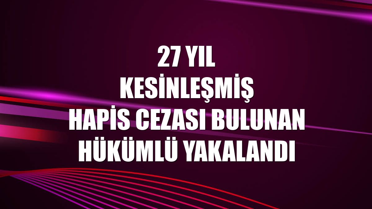 27 yıl kesinleşmiş hapis cezası bulunan hükümlü yakalandı