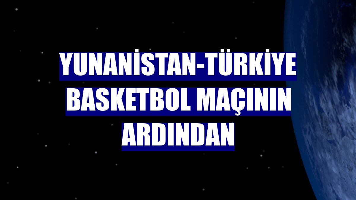 Yunanistan-Türkiye basketbol maçının ardından