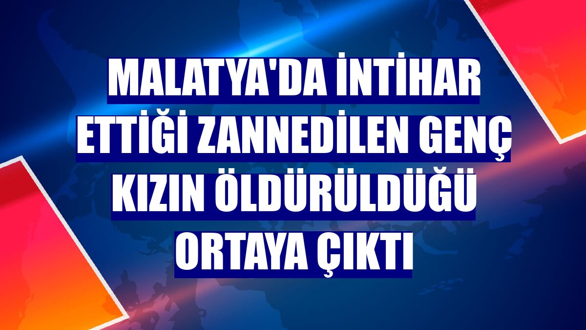 Malatya'da intihar ettiği zannedilen genç kızın öldürüldüğü ortaya çıktı