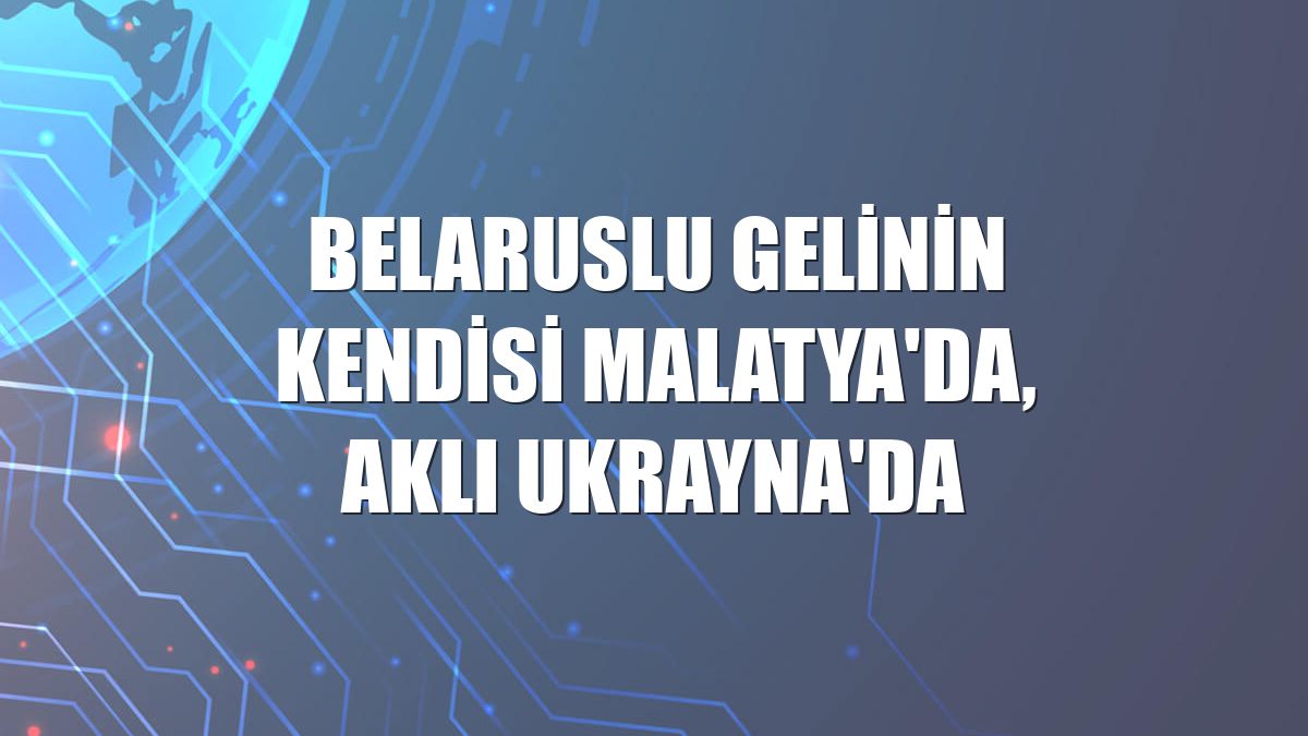 Belaruslu gelinin kendisi Malatya'da, aklı Ukrayna'da