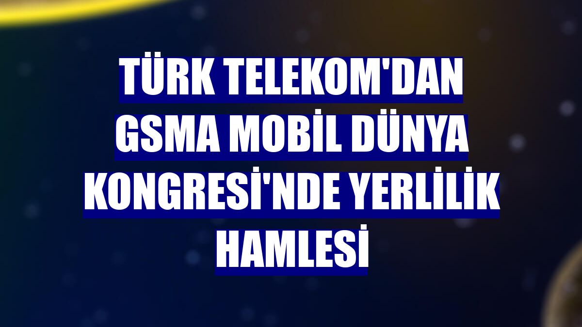Türk Telekom'dan GSMA Mobil Dünya Kongresi'nde yerlilik hamlesi