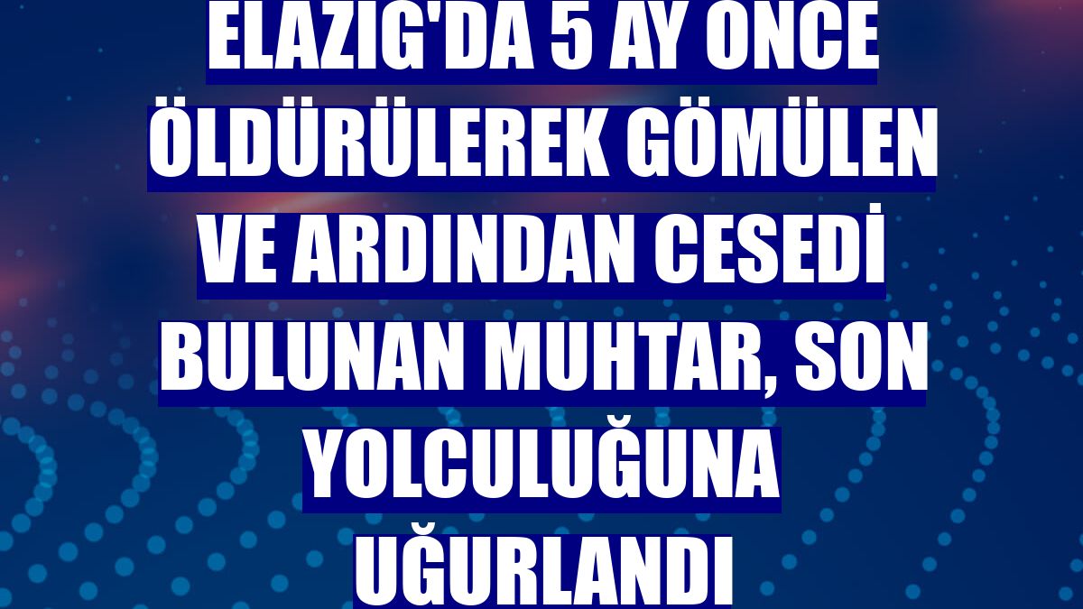 Elazığ'da 5 ay önce öldürülerek gömülen ve ardından cesedi bulunan muhtar, son yolculuğuna uğurlandı