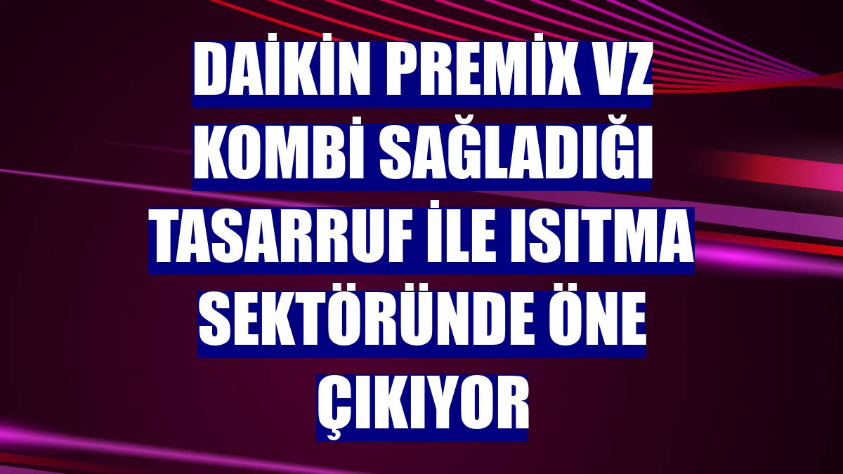 Daikin Premix VZ kombi sağladığı tasarruf ile ısıtma sektöründe öne çıkıyor