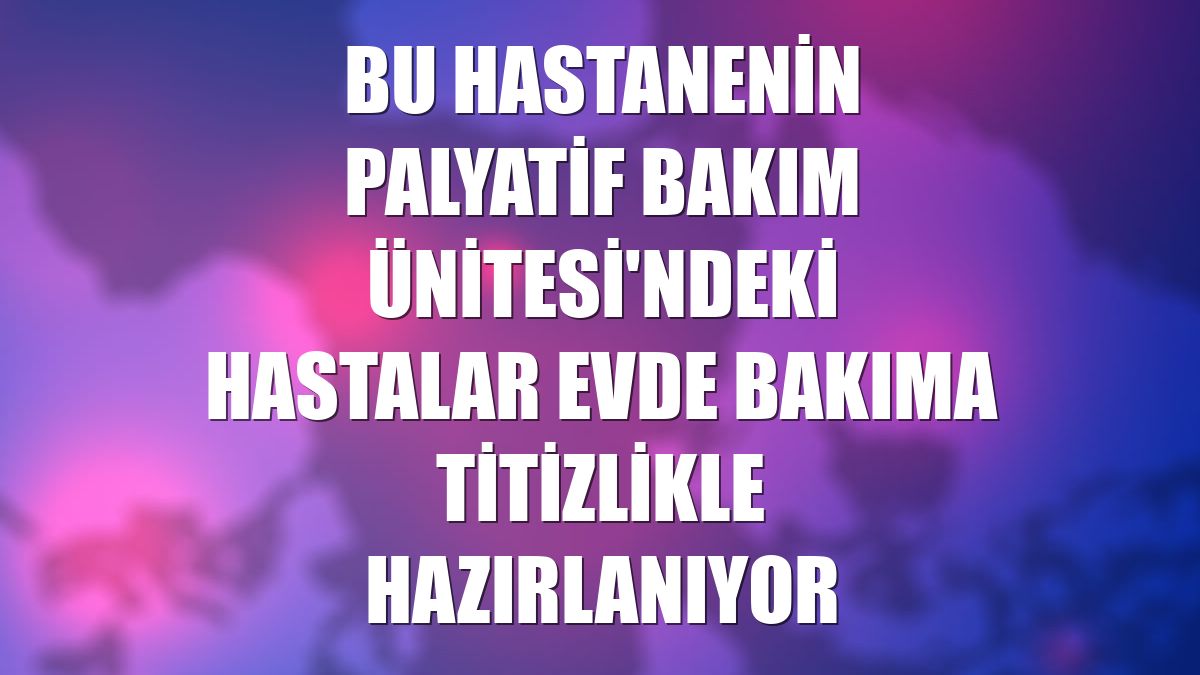 Bu hastanenin Palyatif Bakım Ünitesi'ndeki hastalar evde bakıma titizlikle hazırlanıyor