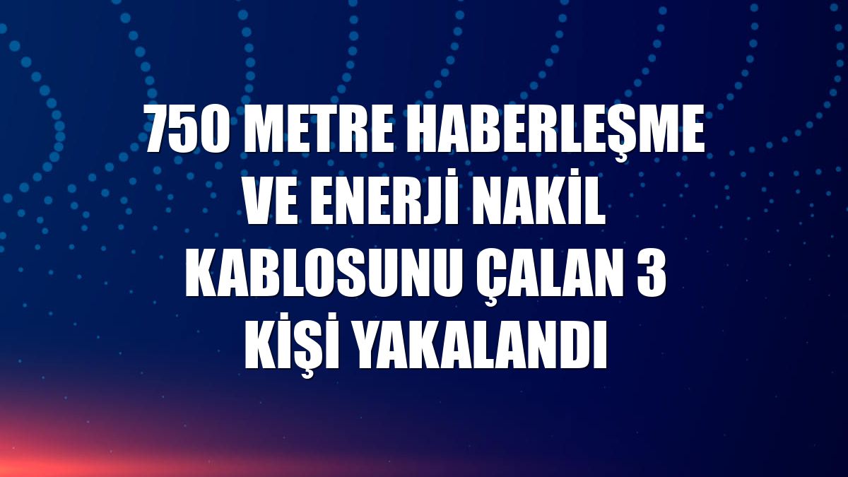 750 metre haberleşme ve enerji nakil kablosunu çalan 3 kişi yakalandı