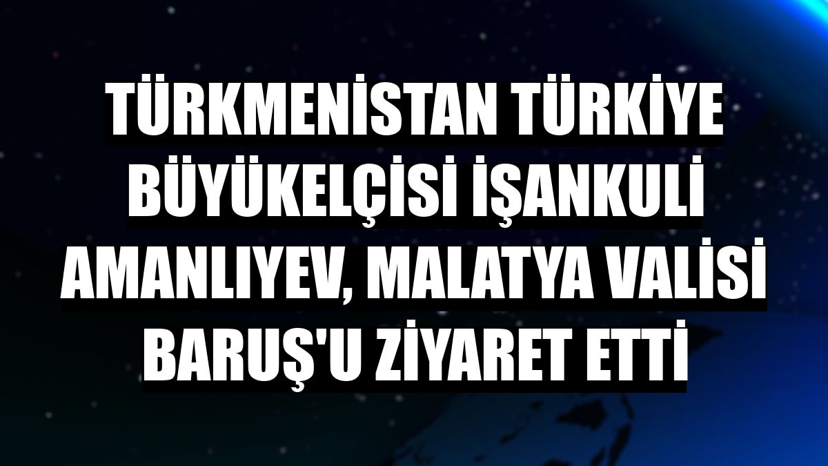 Türkmenistan Türkiye Büyükelçisi İşankuli Amanlıyev, Malatya Valisi Baruş'u ziyaret etti
