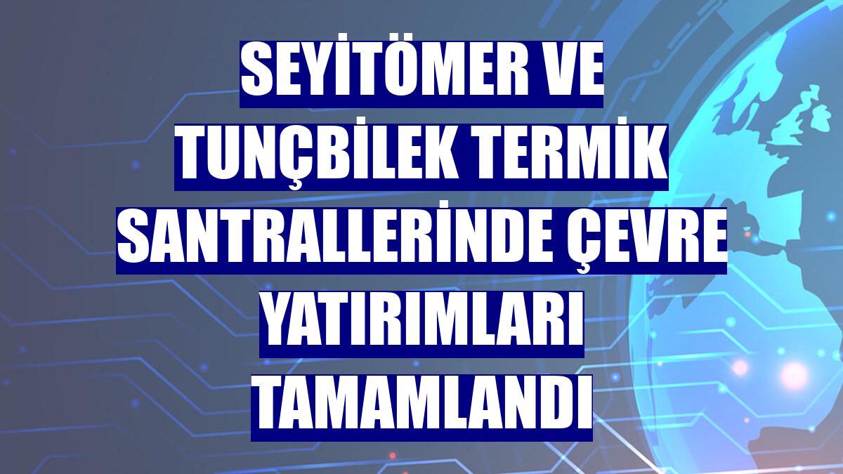 Seyitömer ve Tunçbilek termik santrallerinde çevre yatırımları tamamlandı