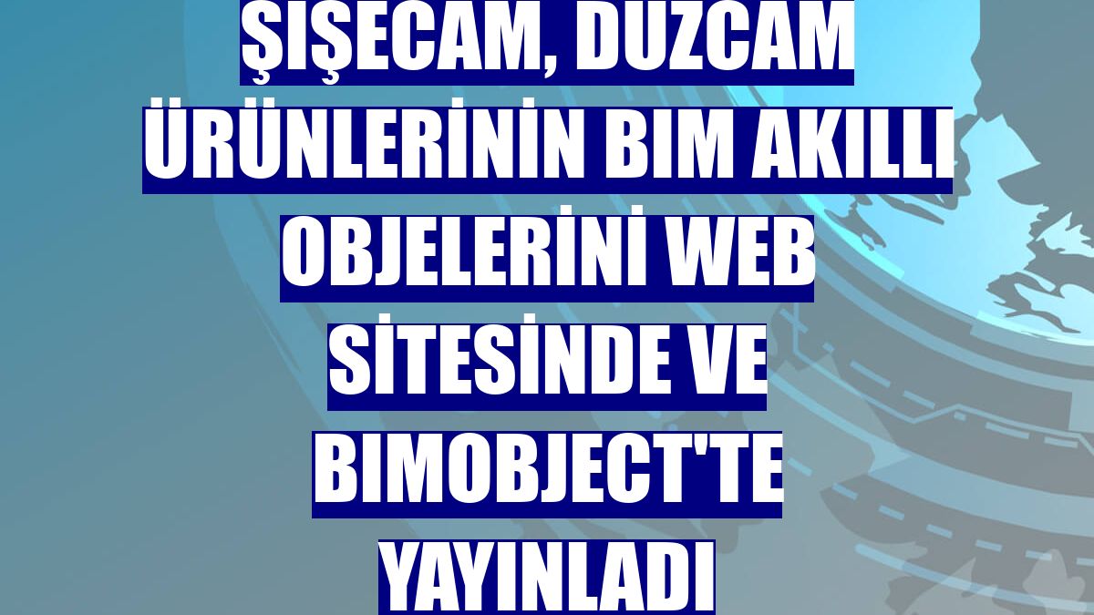 Şişecam, düzcam ürünlerinin BIM akıllı objelerini web sitesinde ve BIMobject'te yayınladı