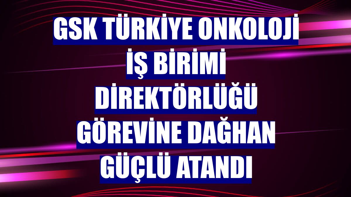 GSK Türkiye Onkoloji İş Birimi Direktörlüğü görevine Dağhan Güçlü atandı