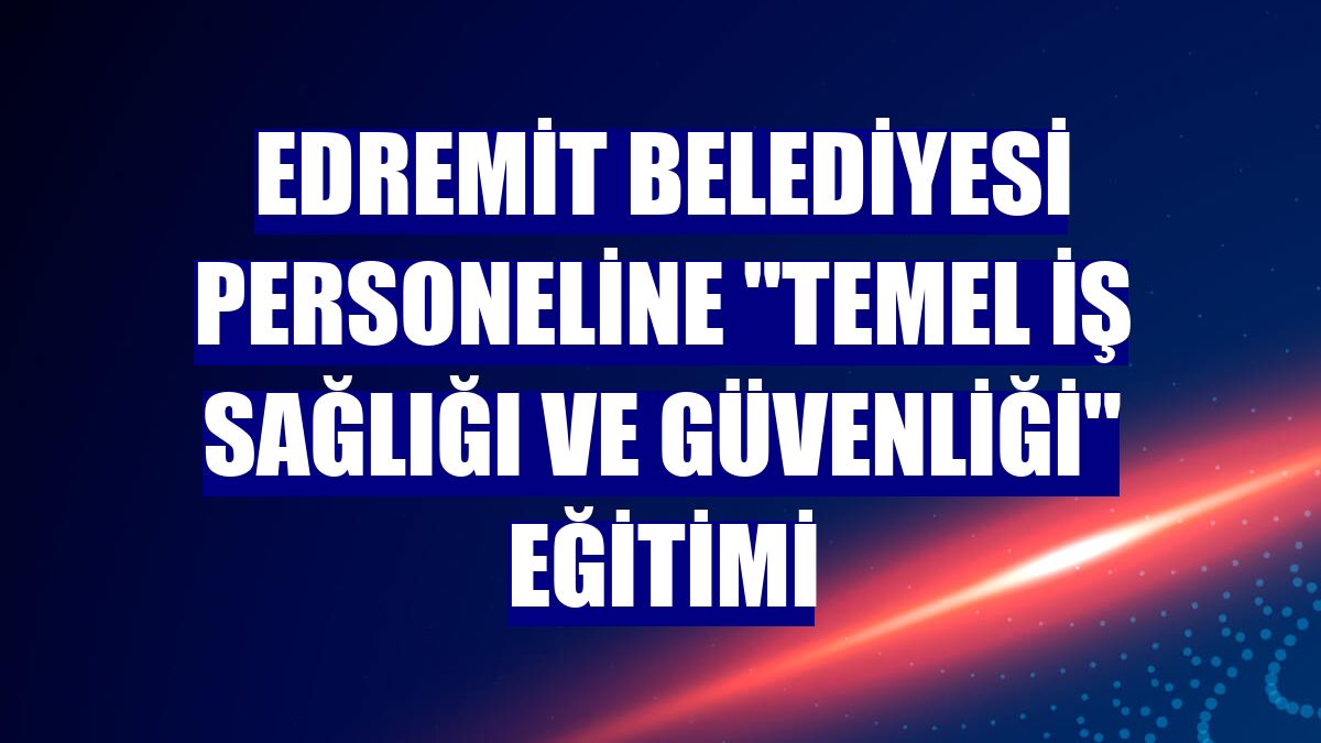 Edremit Belediyesi personeline "Temel İş Sağlığı ve Güvenliği" eğitimi