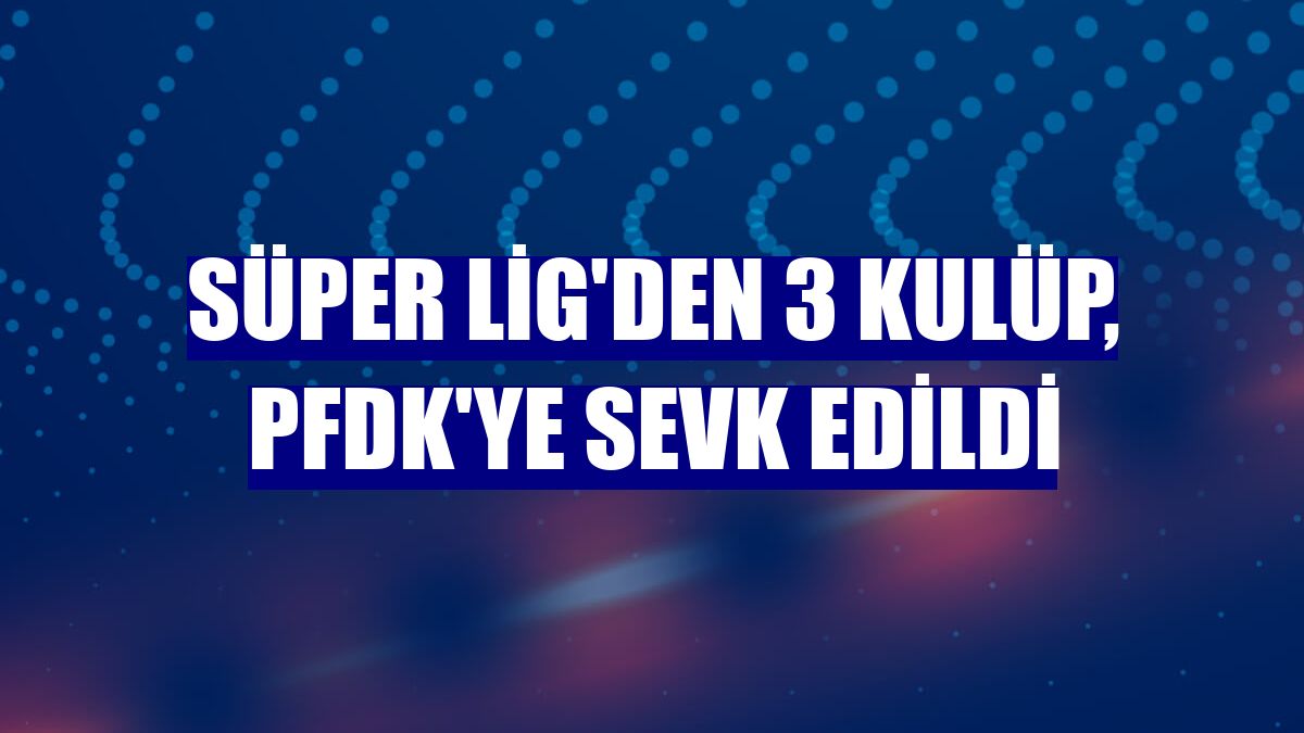 Süper Lig'den 3 kulüp, PFDK'ye sevk edildi