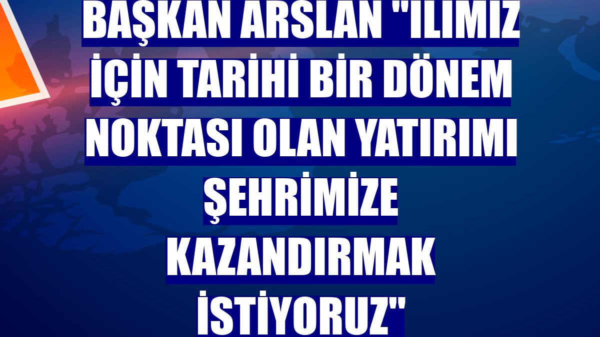 Başkan Arslan "İlimiz için tarihi bir dönem noktası olan yatırımı şehrimize kazandırmak istiyoruz"