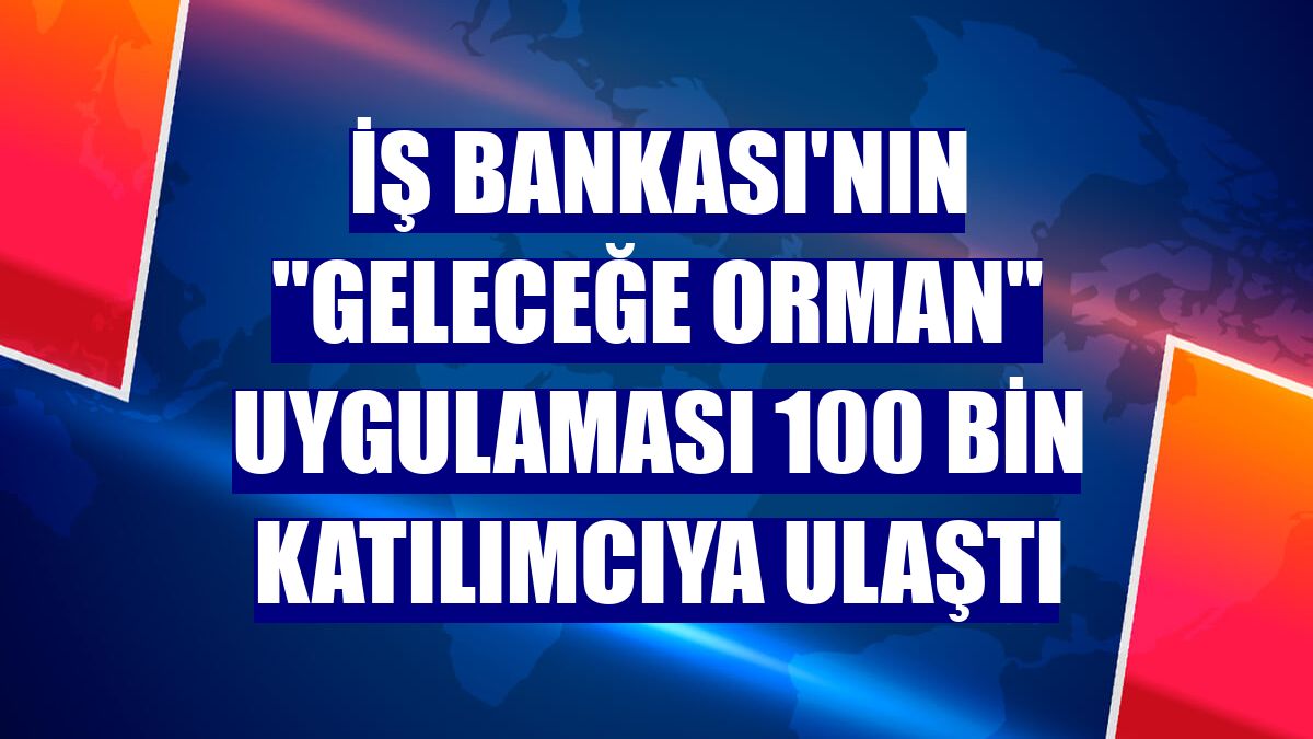İş Bankası'nın "Geleceğe Orman" uygulaması 100 bin katılımcıya ulaştı