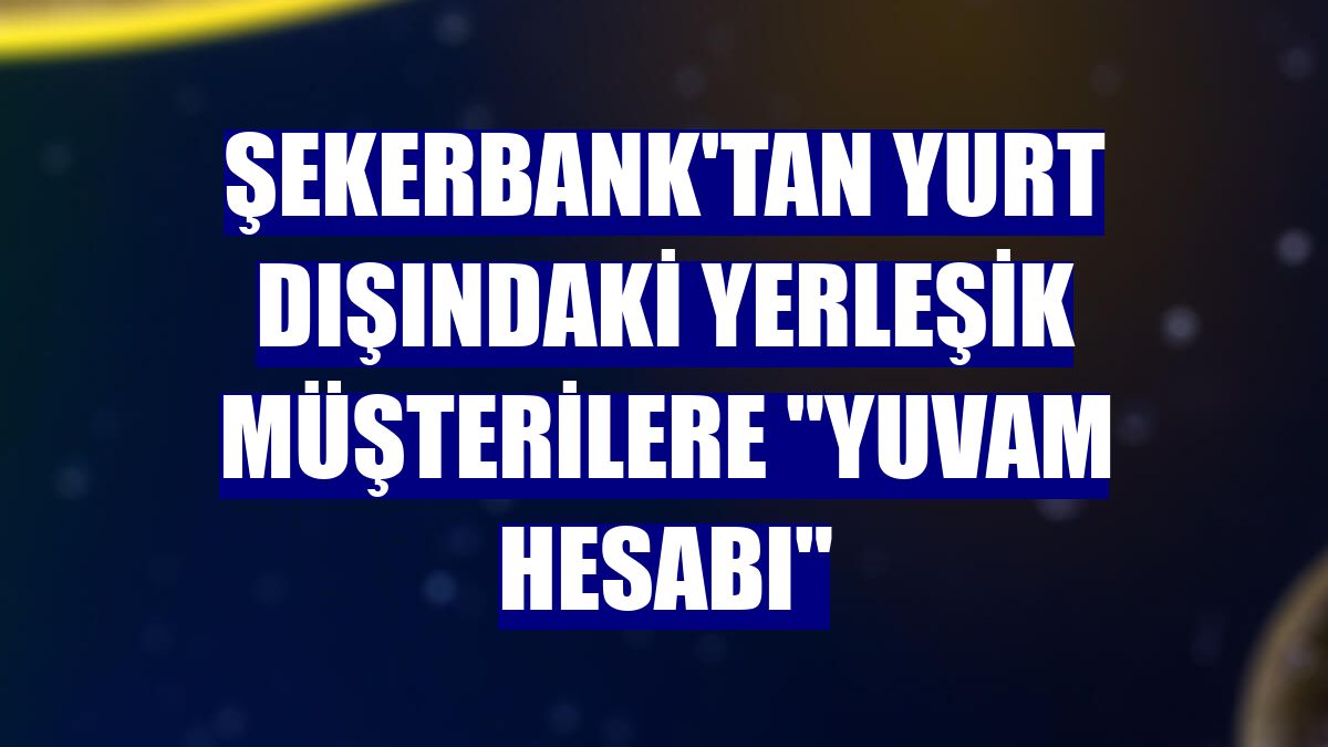 Şekerbank'tan yurt dışındaki yerleşik müşterilere "YUVAM Hesabı"