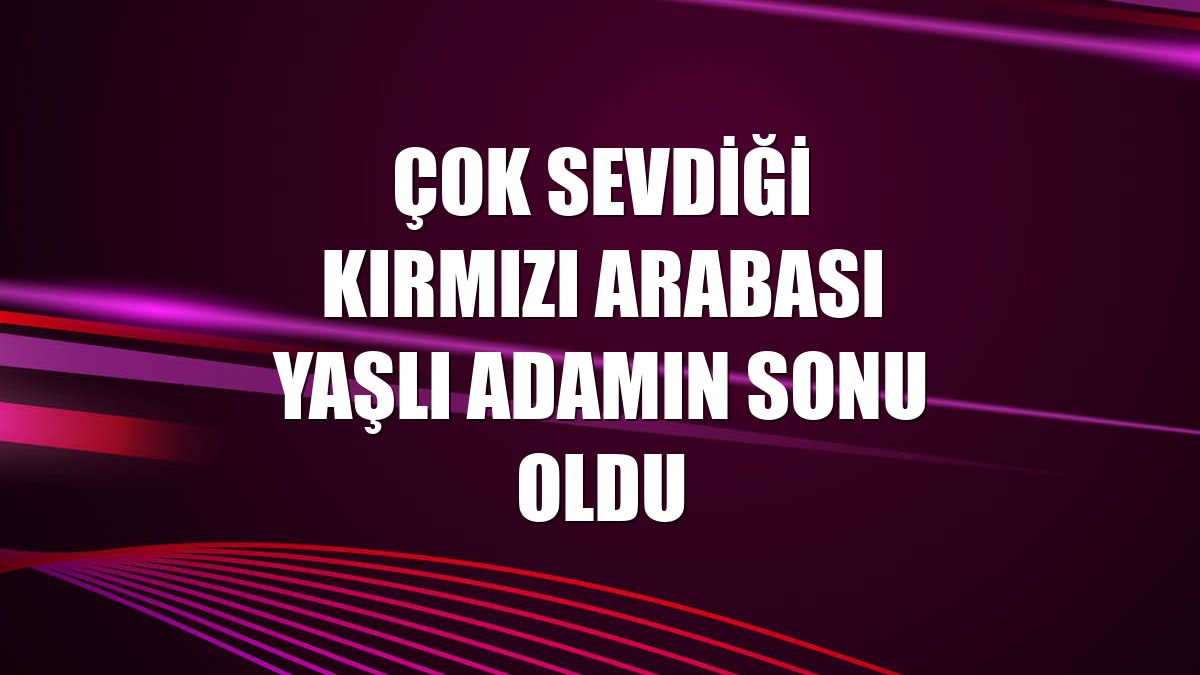 Çok sevdiği kırmızı arabası yaşlı adamın sonu oldu
