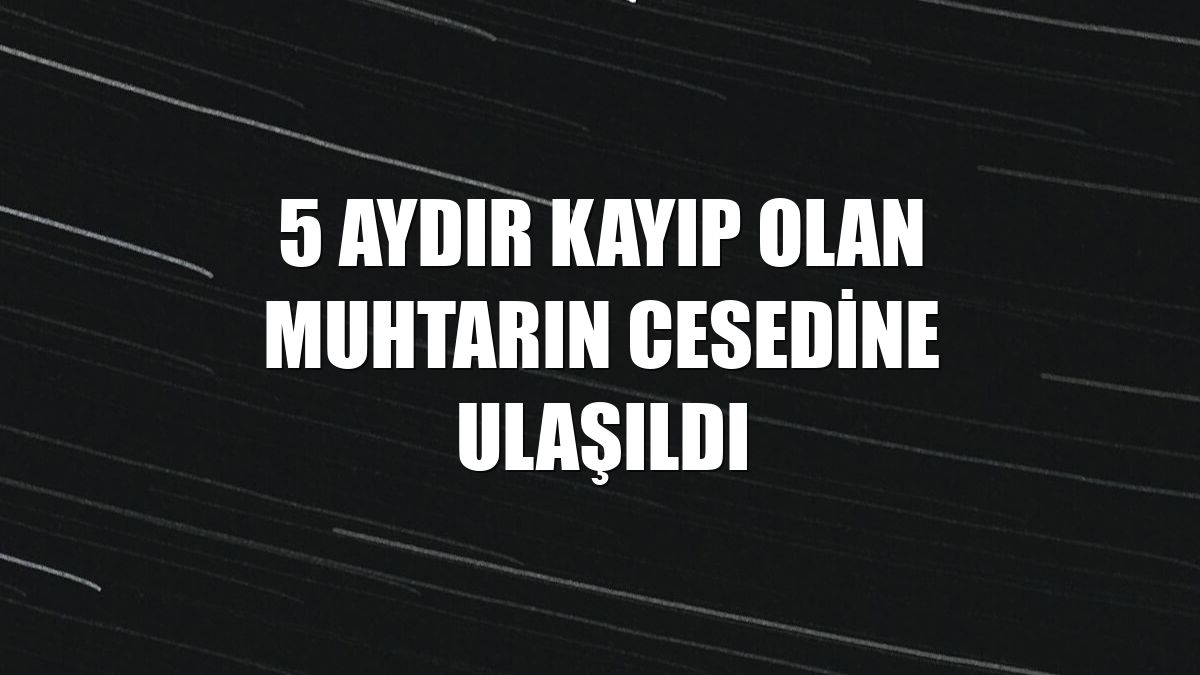 5 aydır kayıp olan muhtarın cesedine ulaşıldı