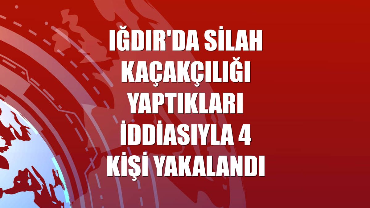 Iğdır'da silah kaçakçılığı yaptıkları iddiasıyla 4 kişi yakalandı