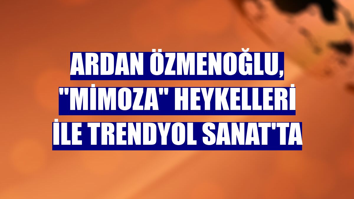 Ardan Özmenoğlu, "Mimoza" heykelleri ile Trendyol Sanat'ta
