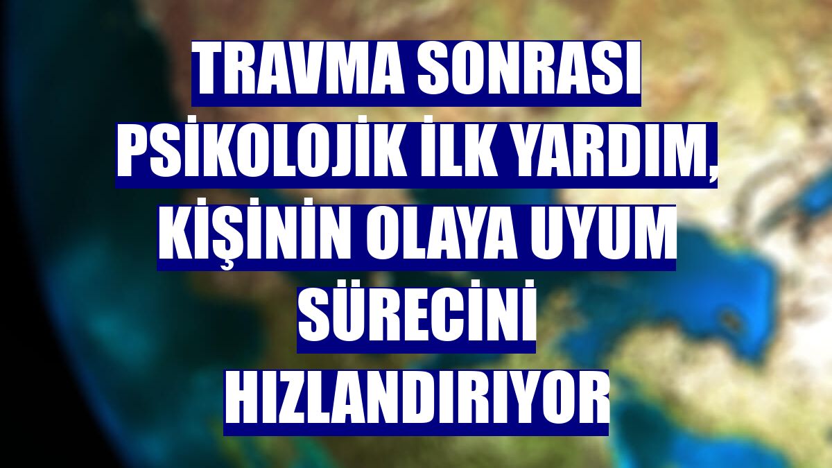 Travma sonrası psikolojik ilk yardım, kişinin olaya uyum sürecini hızlandırıyor