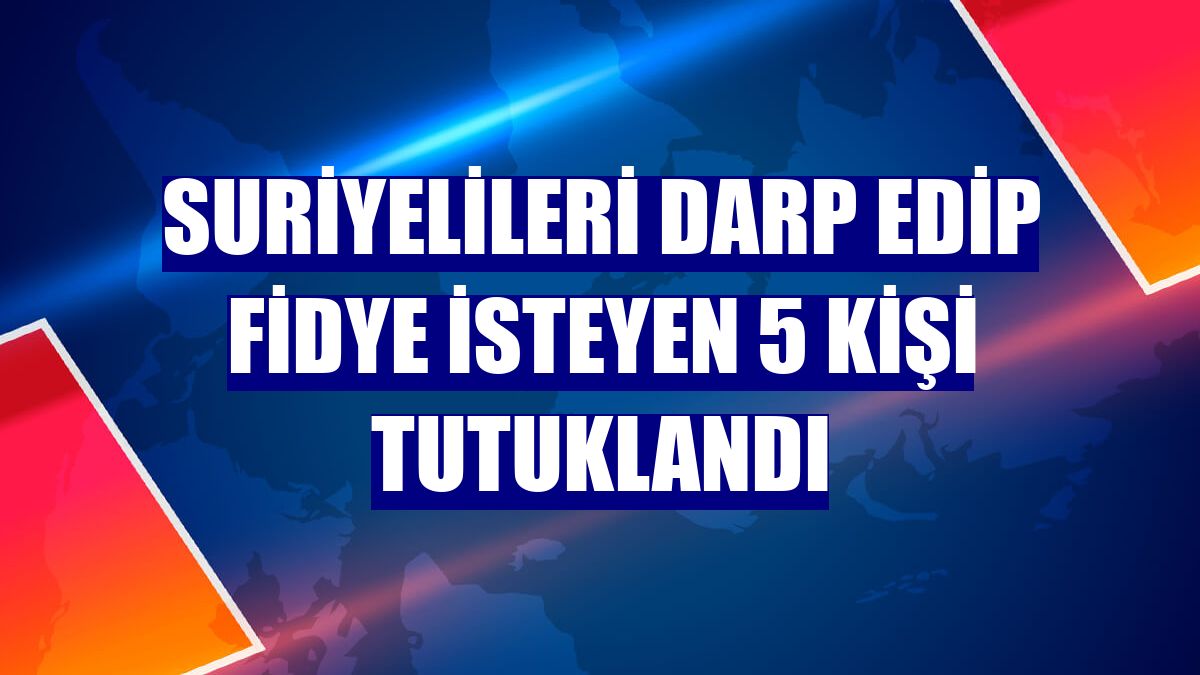 Suriyelileri darp edip fidye isteyen 5 kişi tutuklandı