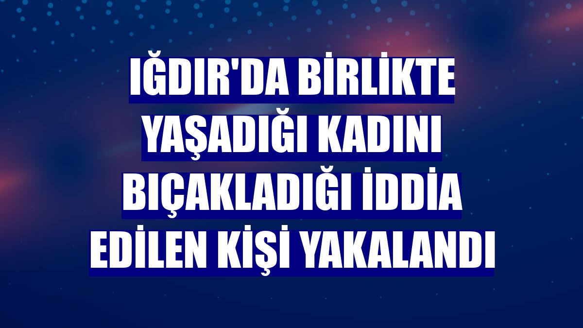 Iğdır'da birlikte yaşadığı kadını bıçakladığı iddia edilen kişi yakalandı