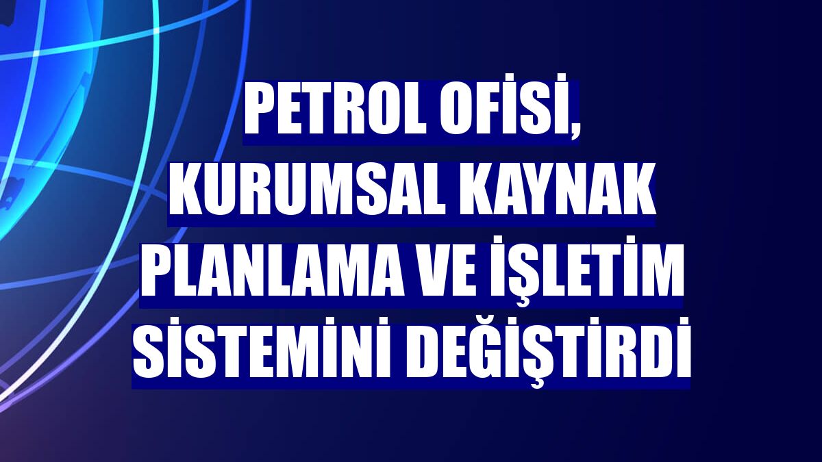 Petrol Ofisi, kurumsal kaynak planlama ve işletim sistemini değiştirdi