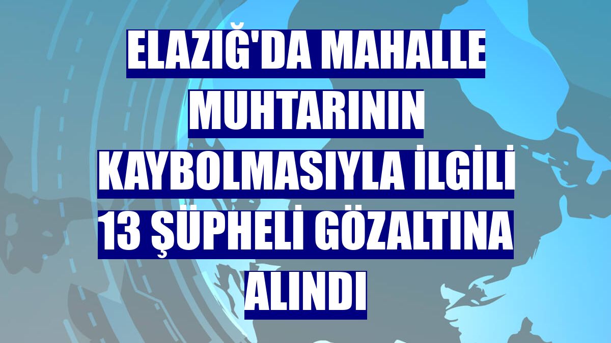 Elazığ'da mahalle muhtarının kaybolmasıyla ilgili 13 şüpheli gözaltına alındı