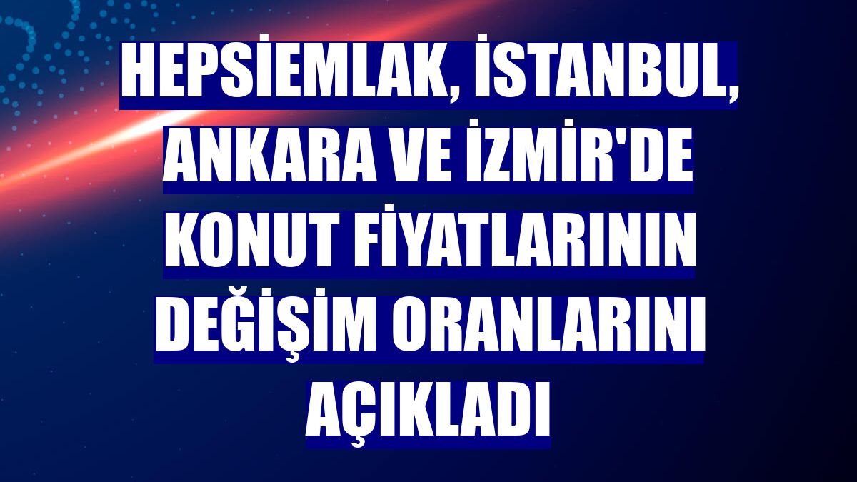 hepsiemlak, İstanbul, Ankara ve İzmir'de konut fiyatlarının değişim oranlarını açıkladı