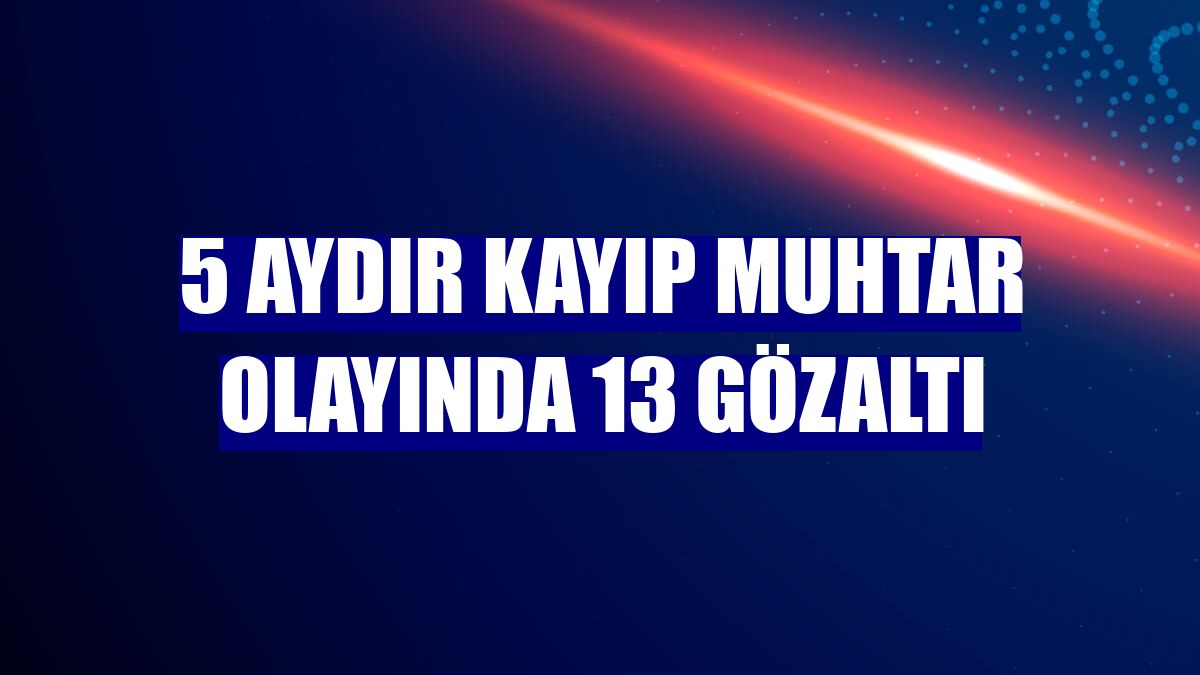 5 aydır kayıp muhtar olayında 13 gözaltı