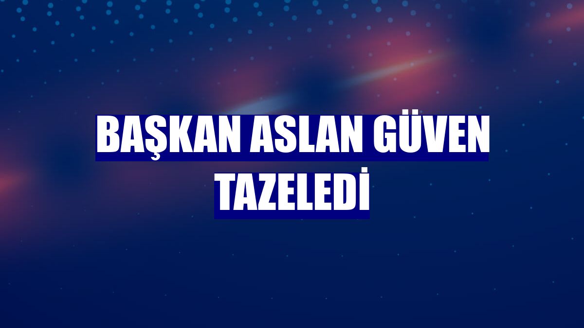Başkan Aslan güven tazeledi