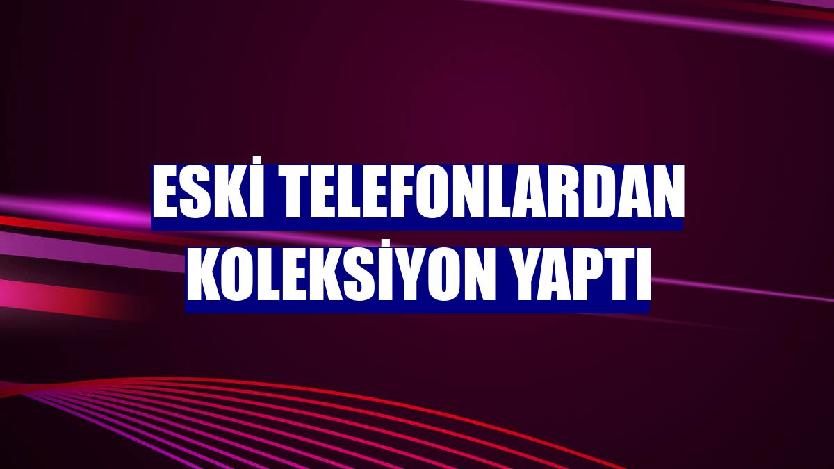 Eski telefonlardan koleksiyon yaptı