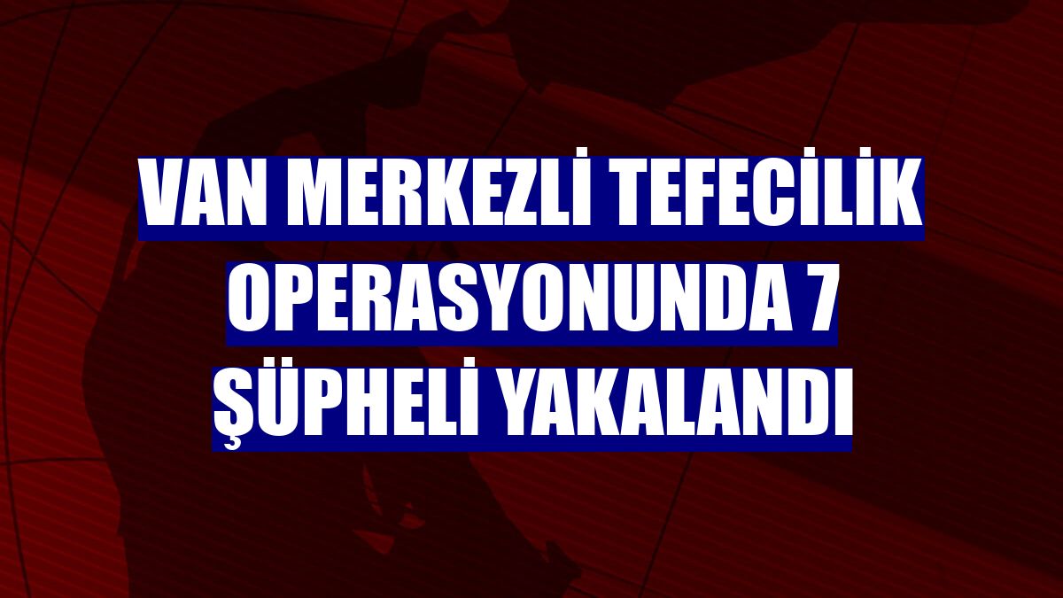 Van merkezli tefecilik operasyonunda 7 şüpheli yakalandı