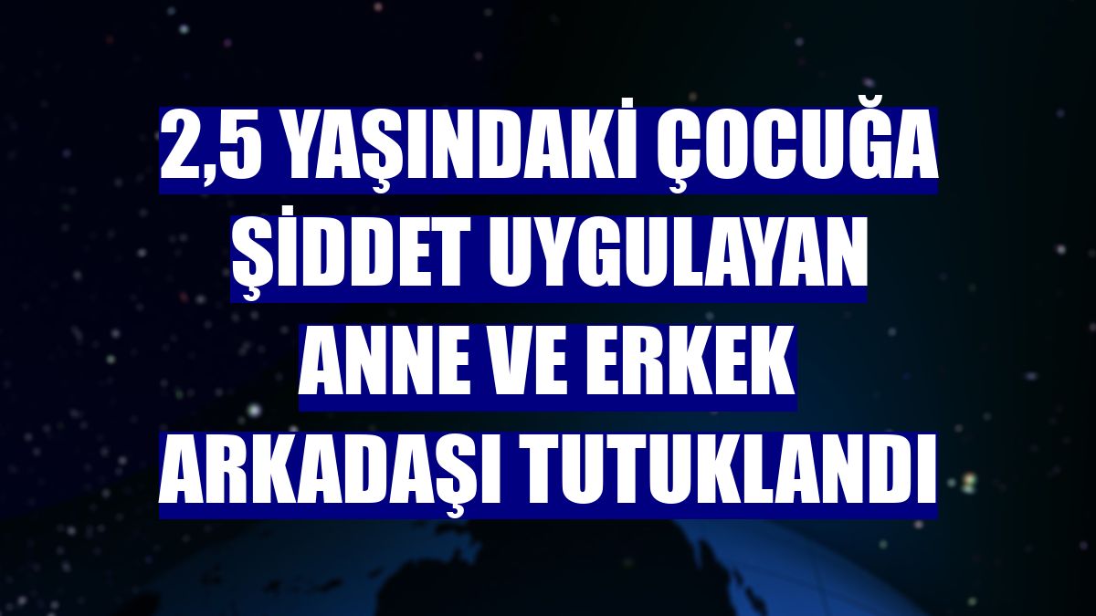 2,5 yaşındaki çocuğa şiddet uygulayan anne ve erkek arkadaşı tutuklandı