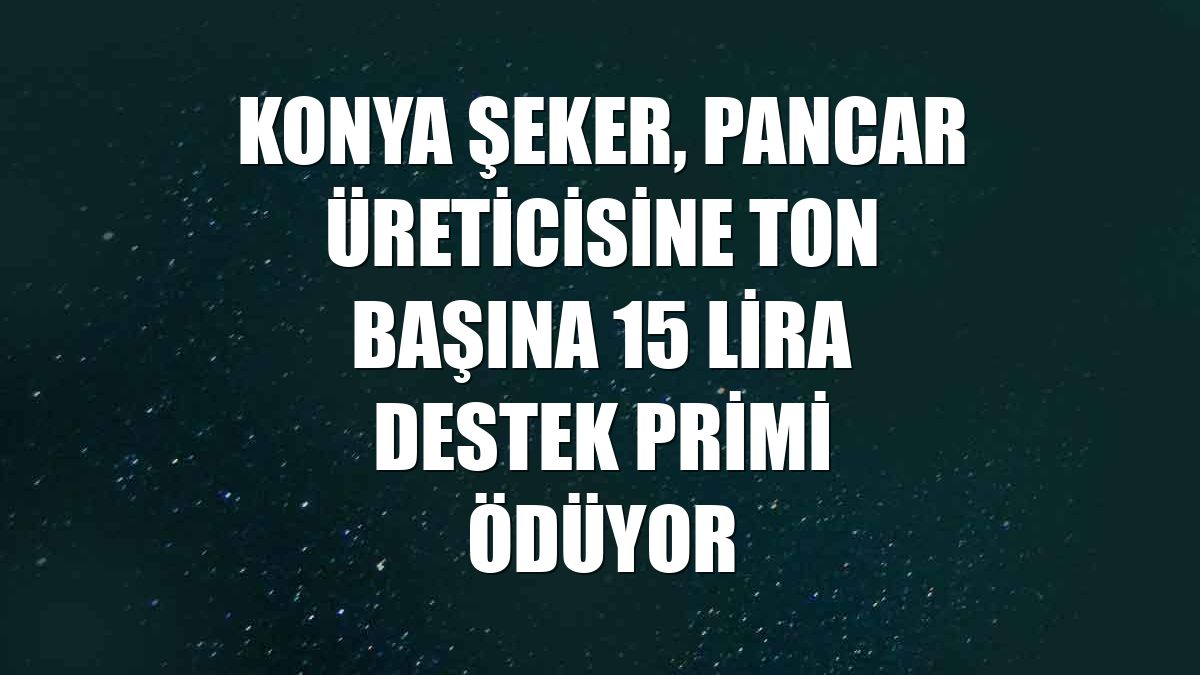 Konya Şeker, pancar üreticisine ton başına 15 lira destek primi ödüyor