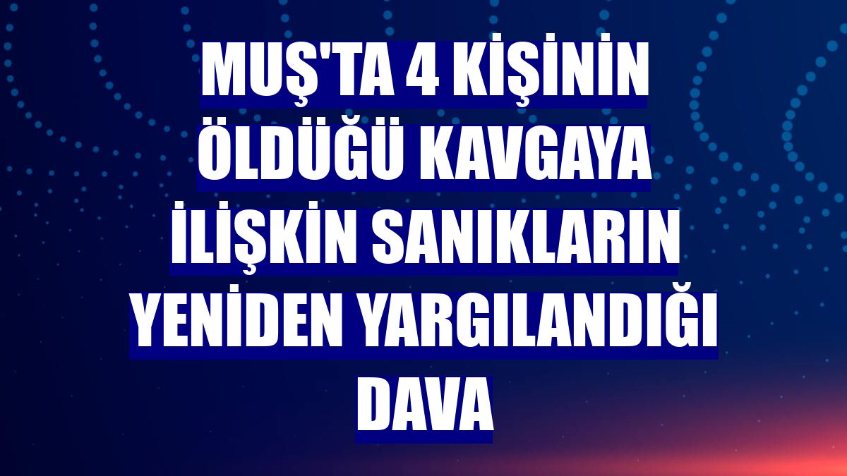 Muş'ta 4 kişinin öldüğü kavgaya ilişkin sanıkların yeniden yargılandığı dava