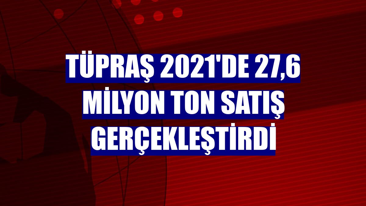 Tüpraş 2021'de 27,6 milyon ton satış gerçekleştirdi
