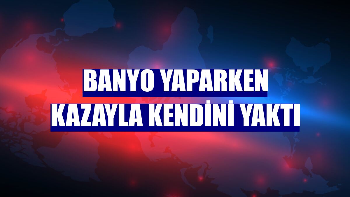 Banyo yaparken kazayla kendini yaktı