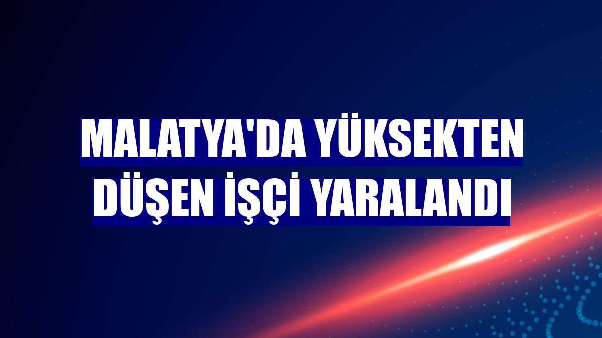 Malatya'da yüksekten düşen işçi yaralandı