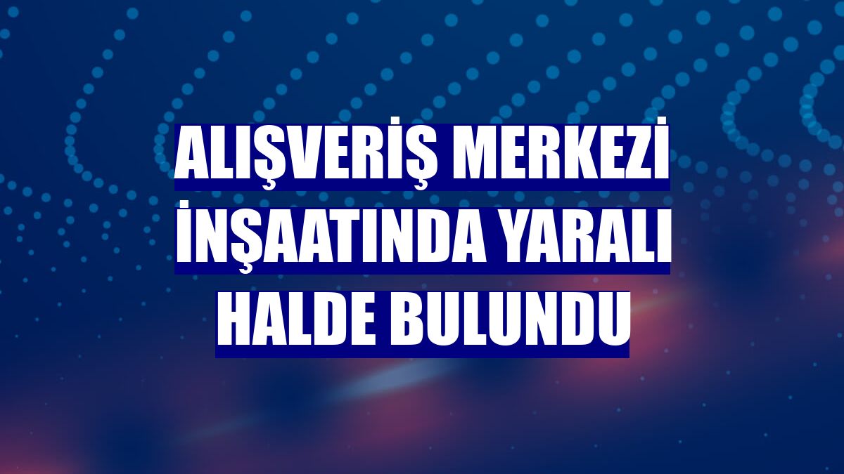 Alışveriş merkezi inşaatında yaralı halde bulundu