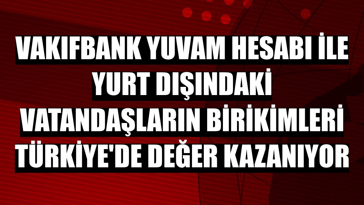 VakıfBank YUVAM Hesabı ile yurt dışındaki vatandaşların birikimleri Türkiye'de değer kazanıyor