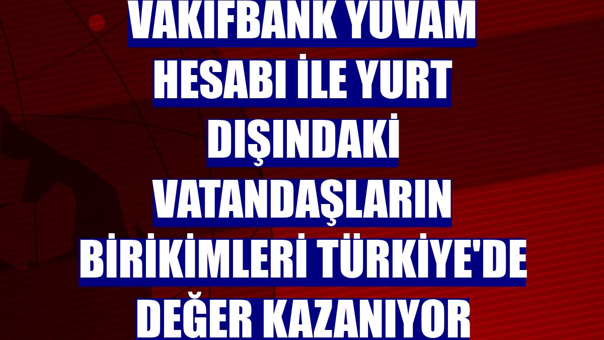 VakıfBank YUVAM Hesabı ile yurt dışındaki vatandaşların birikimleri Türkiye'de değer kazanıyor